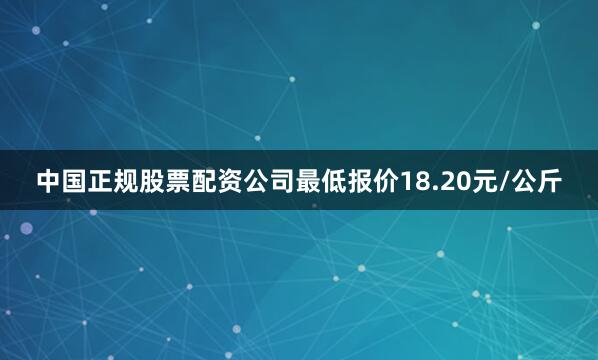 中国正规股票配资公司最低报价18.20元/公斤