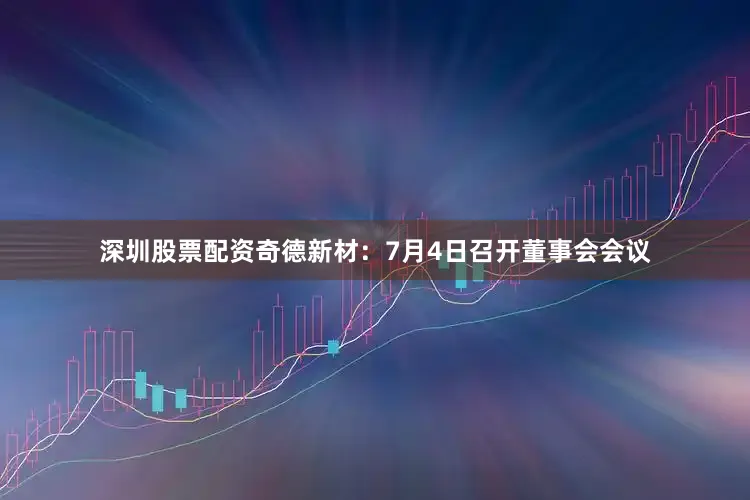 深圳股票配资奇德新材：7月4日召开董事会会议