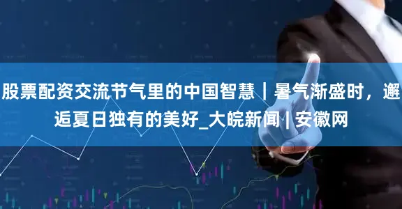 股票配资交流节气里的中国智慧｜暑气渐盛时，邂逅夏日独有的美好_大皖新闻 | 安徽网