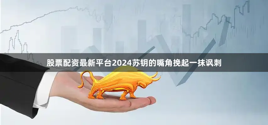 股票配资最新平台2024苏钥的嘴角挽起一抹讽刺