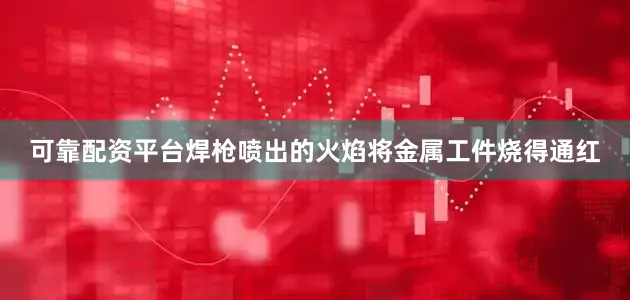 可靠配资平台焊枪喷出的火焰将金属工件烧得通红