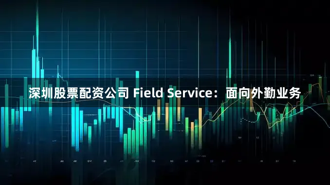 深圳股票配资公司 Field Service：面向外勤业务