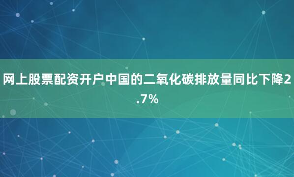 网上股票配资开户中国的二氧化碳排放量同比下降2.7%